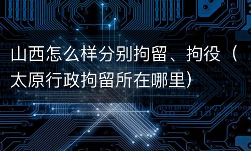 山西怎么样分别拘留、拘役（太原行政拘留所在哪里）