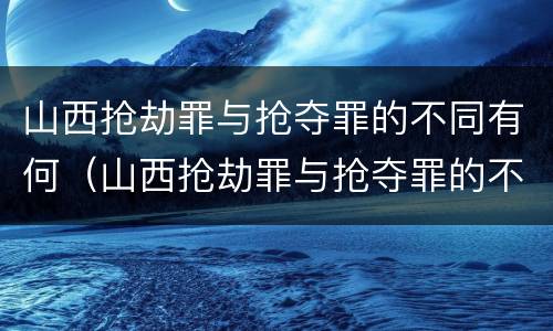 山西抢劫罪与抢夺罪的不同有何（山西抢劫罪与抢夺罪的不同有何关系）