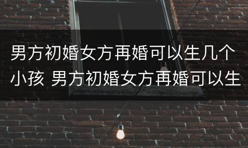 男方初婚女方再婚可以生几个小孩 男方初婚女方再婚可以生几个小孩吗