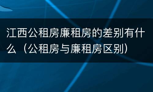 江西公租房廉租房的差别有什么（公租房与廉租房区别）