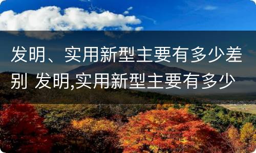 发明、实用新型主要有多少差别 发明,实用新型主要有多少差别呢