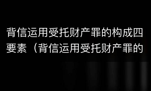 背信运用受托财产罪的构成四要素（背信运用受托财产罪的构成四要素是指）