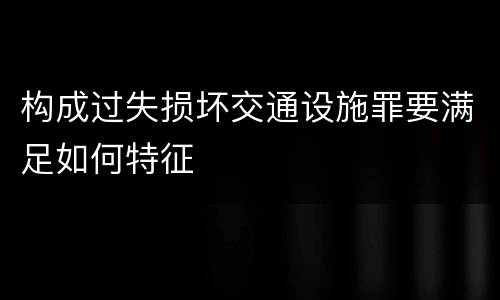 构成过失损坏交通设施罪要满足如何特征