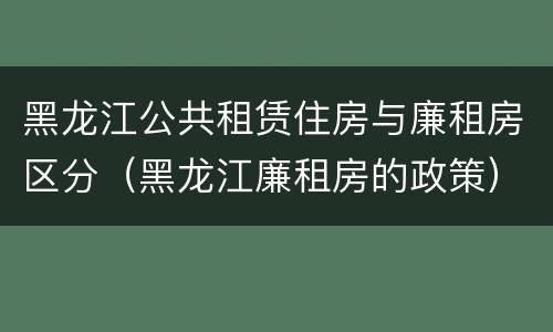 黑龙江公共租赁住房与廉租房区分（黑龙江廉租房的政策）