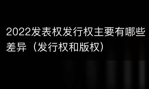 2022发表权发行权主要有哪些差异（发行权和版权）