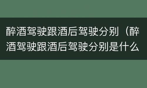 醉酒驾驶跟酒后驾驶分别（醉酒驾驶跟酒后驾驶分别是什么）
