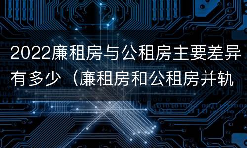 2022廉租房与公租房主要差异有多少（廉租房和公租房并轨了吗）