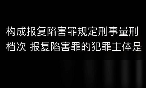 构成报复陷害罪规定刑事量刑档次 报复陷害罪的犯罪主体是什么