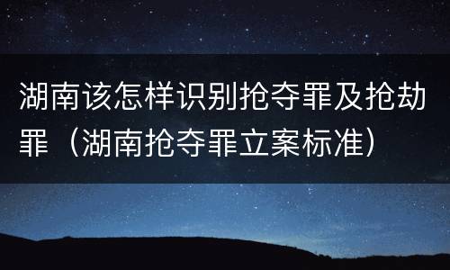 湖南该怎样识别抢夺罪及抢劫罪（湖南抢夺罪立案标准）