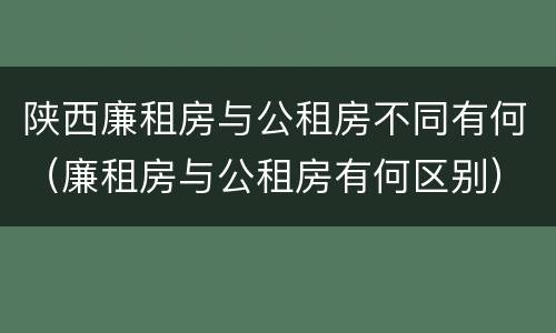 陕西廉租房与公租房不同有何（廉租房与公租房有何区别）