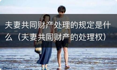 夫妻共同财产处理的规定是什么（夫妻共同财产的处理权）