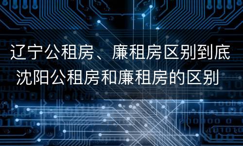 辽宁公租房、廉租房区别到底 沈阳公租房和廉租房的区别