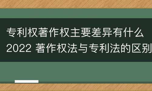 专利权著作权主要差异有什么2022 著作权法与专利法的区别