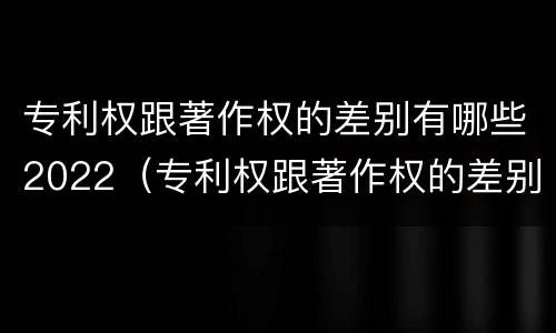 专利权跟著作权的差别有哪些2022（专利权跟著作权的差别有哪些2022年）