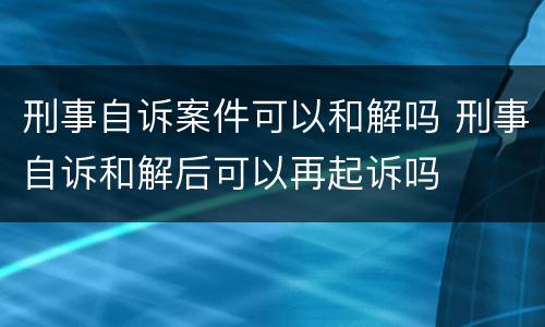 刑事自诉案件可以和解吗 刑事自诉和解后可以再起诉吗