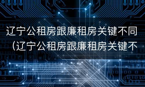 辽宁公租房跟廉租房关键不同（辽宁公租房跟廉租房关键不同之处）