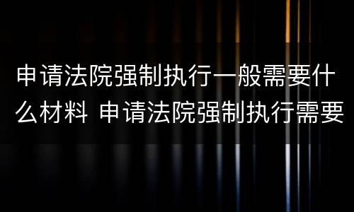 申请法院强制执行一般需要什么材料 申请法院强制执行需要什么材料?