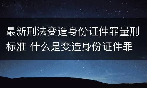 最新刑法变造身份证件罪量刑标准 什么是变造身份证件罪