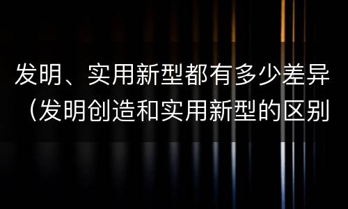 发明、实用新型都有多少差异（发明创造和实用新型的区别）