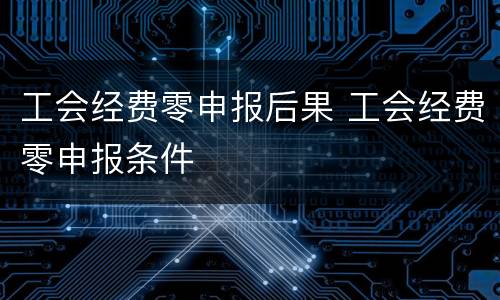 工会经费零申报后果 工会经费零申报条件