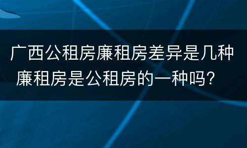 广西公租房廉租房差异是几种 廉租房是公租房的一种吗?