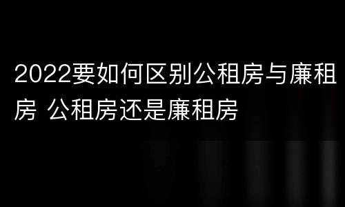 2022要如何区别公租房与廉租房 公租房还是廉租房