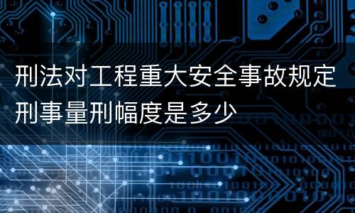 刑法对工程重大安全事故规定刑事量刑幅度是多少