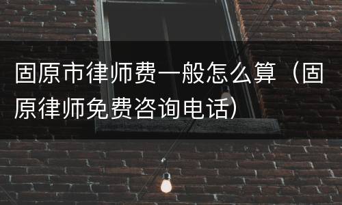 固原市律师费一般怎么算（固原律师免费咨询电话）