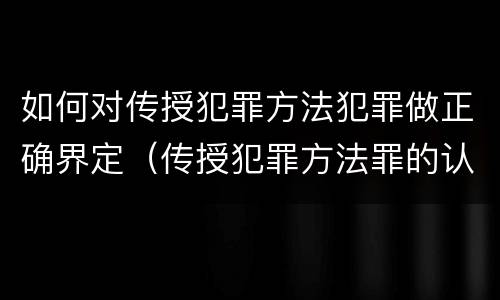 如何对传授犯罪方法犯罪做正确界定（传授犯罪方法罪的认定）