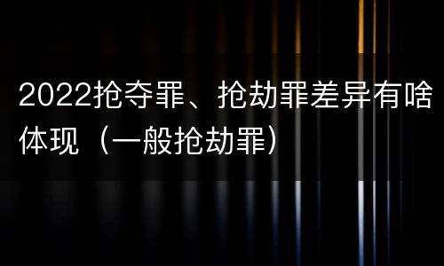 2022抢夺罪、抢劫罪差异有啥体现（一般抢劫罪）