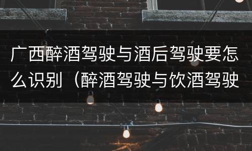 广西醉酒驾驶与酒后驾驶要怎么识别（醉酒驾驶与饮酒驾驶怎么区分）