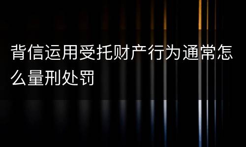 背信运用受托财产行为通常怎么量刑处罚