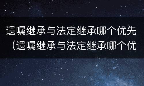 遗嘱继承与法定继承哪个优先（遗嘱继承与法定继承哪个优先法院）