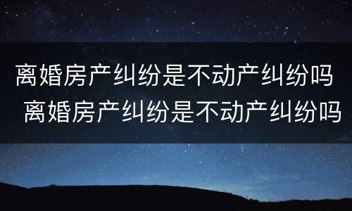 离婚房产纠纷是不动产纠纷吗 离婚房产纠纷是不动产纠纷吗