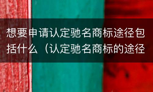 想要申请认定驰名商标途径包括什么（认定驰名商标的途径）