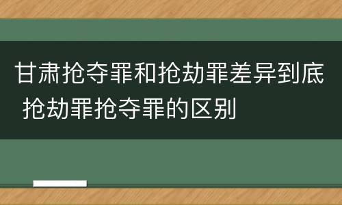 甘肃抢夺罪和抢劫罪差异到底 抢劫罪抢夺罪的区别