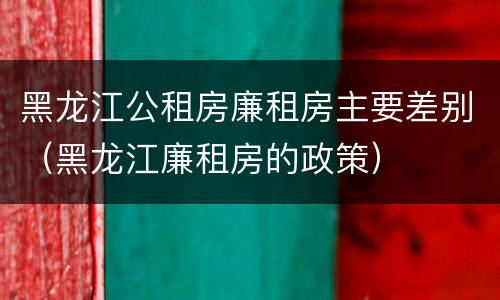 黑龙江公租房廉租房主要差别（黑龙江廉租房的政策）
