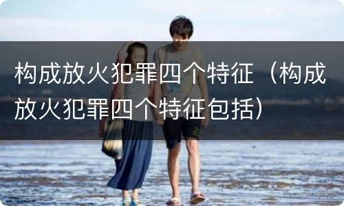 构成放火犯罪四个特征（构成放火犯罪四个特征包括）