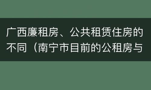 广西廉租房、公共租赁住房的不同（南宁市目前的公租房与廉租房的区别）
