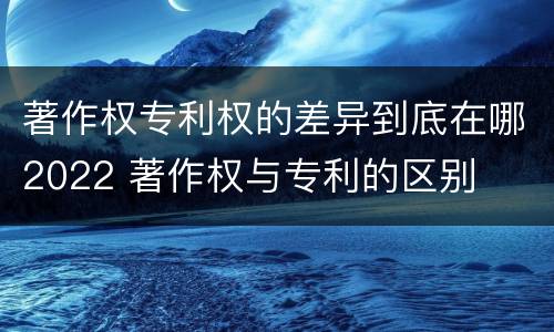 著作权专利权的差异到底在哪2022 著作权与专利的区别