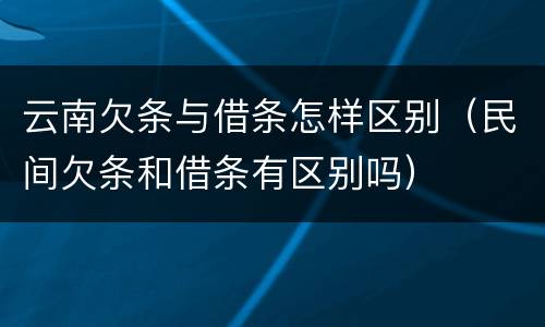 云南欠条与借条怎样区别（民间欠条和借条有区别吗）