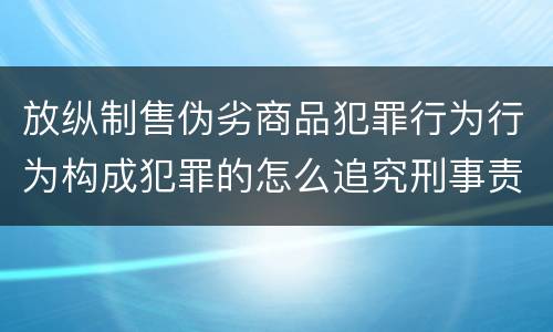 放纵制售伪劣商品犯罪行为行为构成犯罪的怎么追究刑事责任