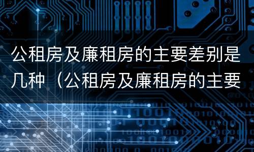 公租房及廉租房的主要差别是几种（公租房及廉租房的主要差别是几种情况）