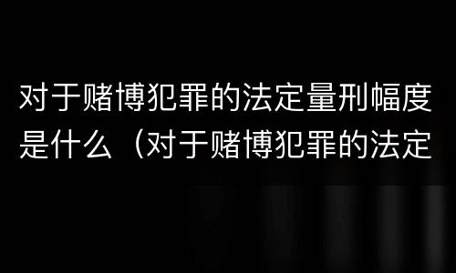 对于赌博犯罪的法定量刑幅度是什么（对于赌博犯罪的法定量刑幅度是什么标准）
