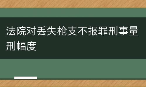 法院对丢失枪支不报罪刑事量刑幅度
