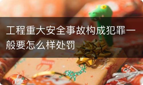 工程重大安全事故构成犯罪一般要怎么样处罚