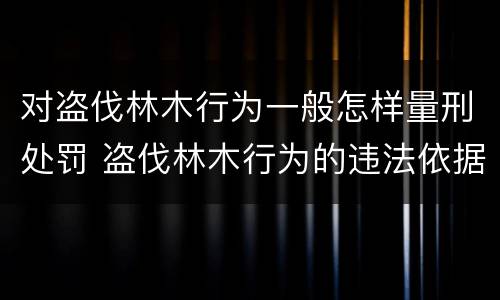 对盗伐林木行为一般怎样量刑处罚 盗伐林木行为的违法依据