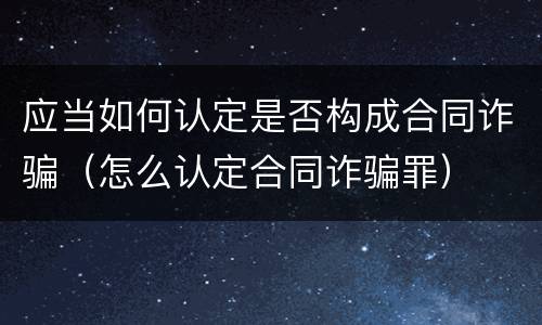 应当如何认定是否构成合同诈骗（怎么认定合同诈骗罪）