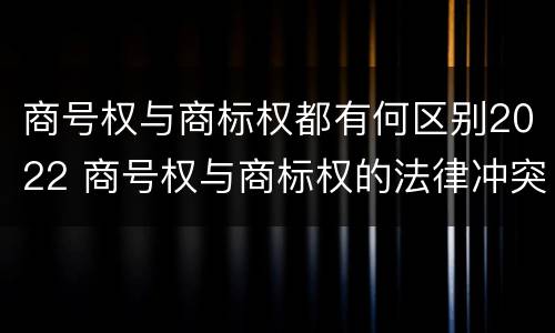 商号权与商标权都有何区别2022 商号权与商标权的法律冲突与解决