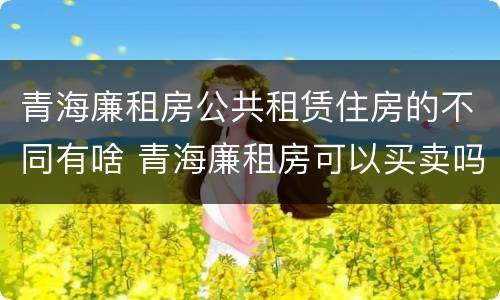 青海廉租房公共租赁住房的不同有啥 青海廉租房可以买卖吗